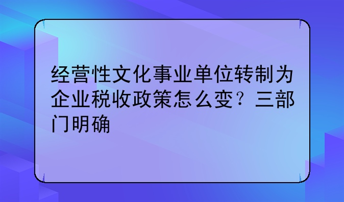 经营性文化事业单位转制为企业税收政策怎么变?三部门明确