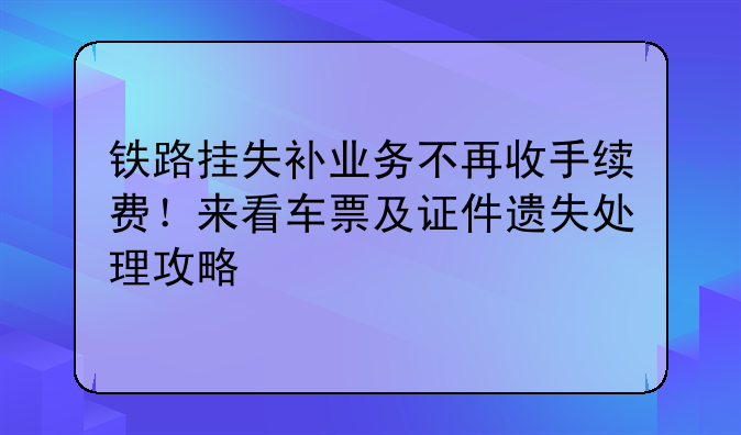 铁路挂失补业务不再收手续费!来看车票及证件遗失处理攻略