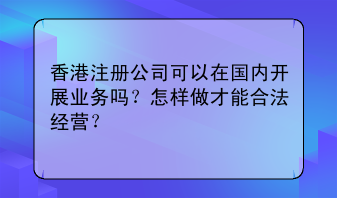 香港注册公司可以在国内开展业务吗?怎样做才能合法经营?