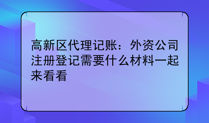高新区代理记账：外资公司注册登记需要什么材料一起来看看