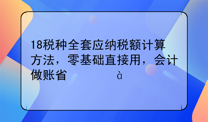 18税种全套应纳税额计算方法，零基础直接用，会计做账省心80%
