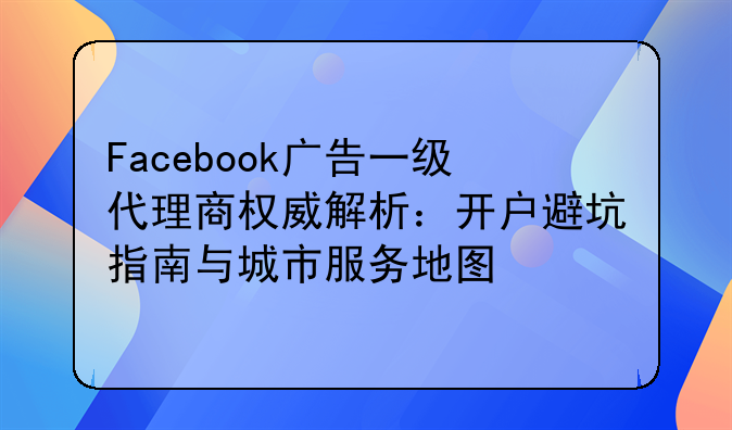 Facebook广告一级代理商权威解析：开户避坑指南与城市服务地图