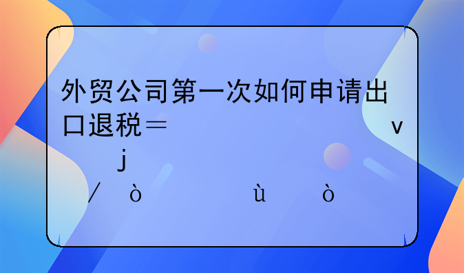 外贸公司第一次如何申请出口退税？求全面的详细过程！急~~？