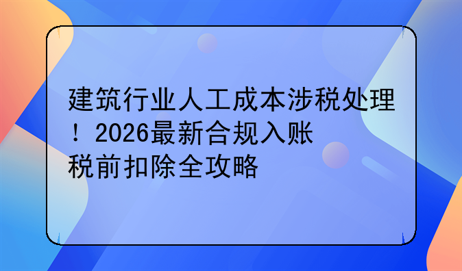 建筑行业人工成本涉税处理！2026最新合规入账+税前扣除全攻略