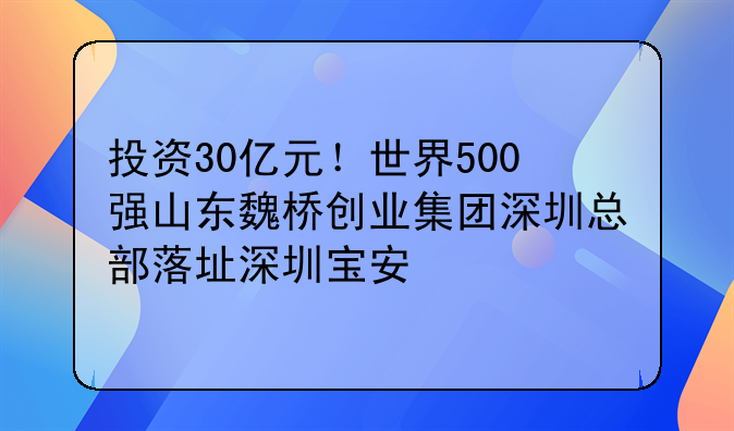 投资30亿元！世界500强山东魏桥创业集团深圳总部落址深圳宝安