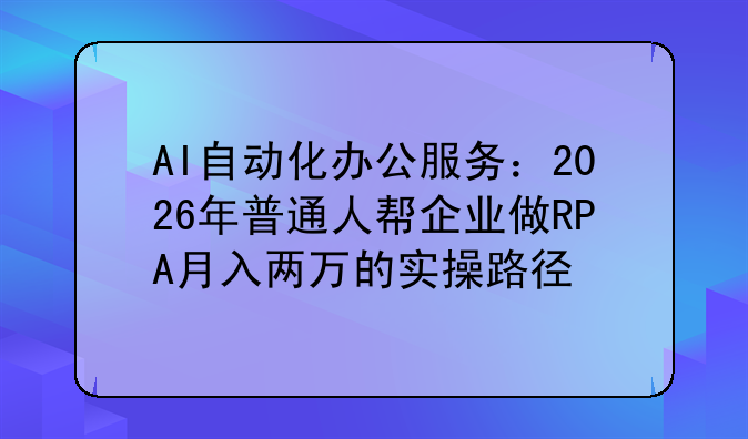 AI自动化办公服务:2026年普通人帮企业做RPA月入两万的实操路径