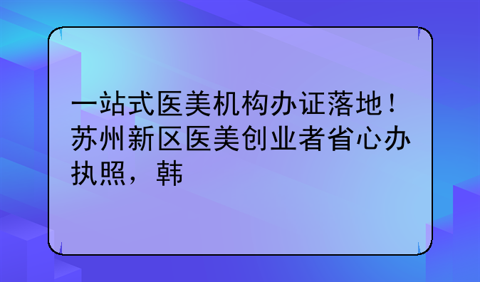 一站式医美机构办证落地!苏州新区医美创业者省心办执照,韩