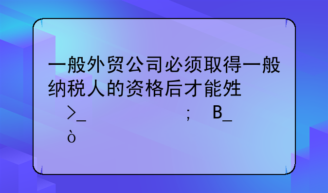 一般外贸公司必须取得一般纳税人的资格后才能够享受退税吗？