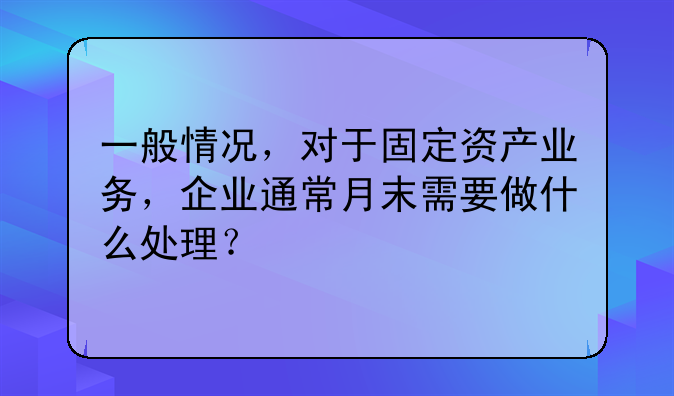 一般情况，对于固定资产业务，企业通常月末需要做什么处理？