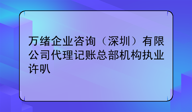 万绪企业咨询（深圳）有限公司代理记账总部机构执业许可公示