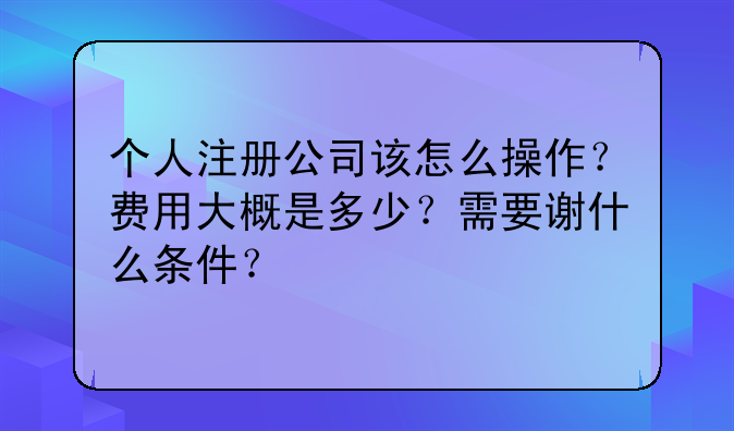 个人注册公司该怎么操作?费用大概是多少?需要谢什么条件?