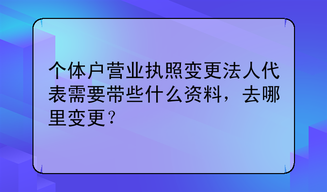 个体户营业执照变更法人代表需要带些什么资料，去哪里变更？