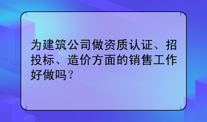 为建筑公司做资质认证、招投标、造价方面的销售工作好做吗？