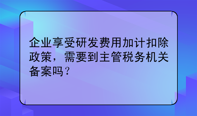 企业享受研发费用加计扣除政策,需要到主管税务机关备案吗?
