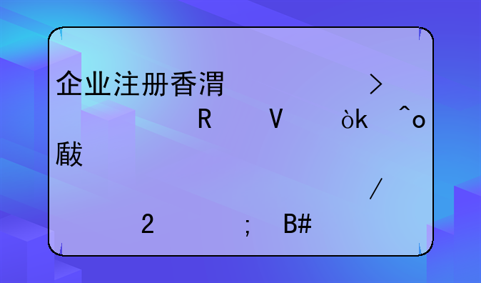 企业注册香港公司全攻略：痛点破解、流程规范与合规实操指南