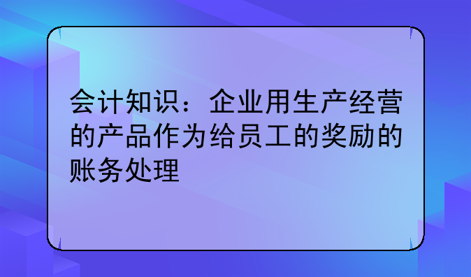 会计知识:企业用生产经营的产品作为给员工的奖励的账务处理