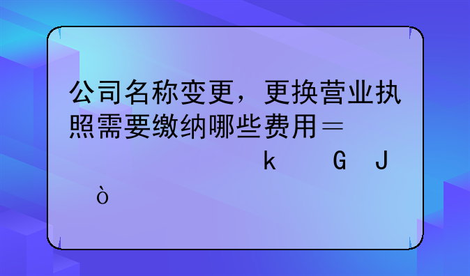 公司名称变更，更换营业执照需要缴纳哪些费用？大概多少钱？