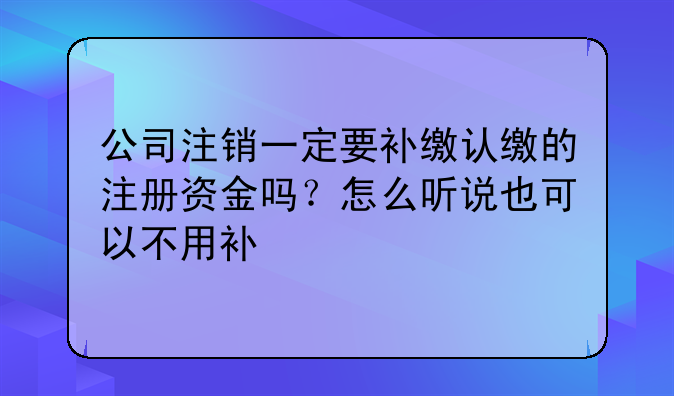 公司注销一定要补缴认缴的注册资金吗?怎么听说也可以不用补