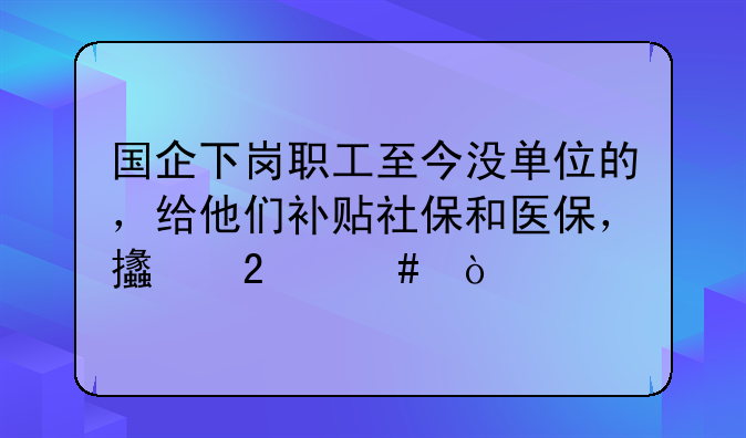 国企下岗职工至今没单位的，给他们补贴社保和医保，支持么？