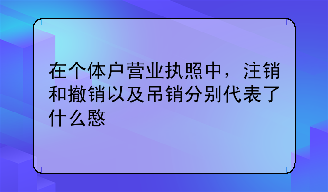 在个体户营业执照中，注销和撤销以及吊销分别代表了什么意义