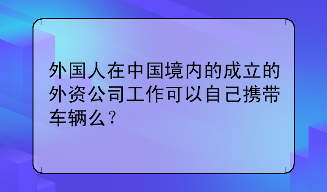 外国人在中国境内的成立的外资公司工作可以自己携带车辆么?
