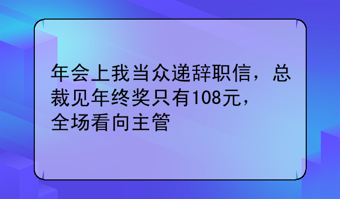 年会上我当众递辞职信，总裁见年终奖只有108元，全场看向主管