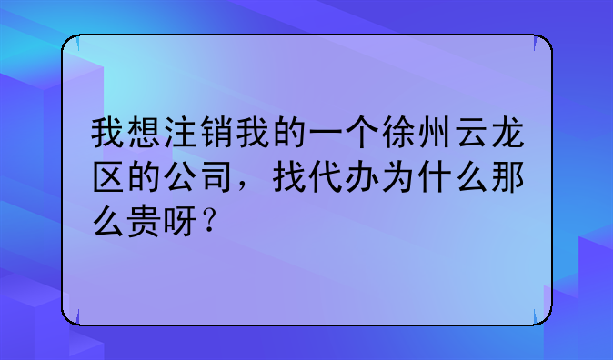 我想注销我的一个徐州云龙区的公司,找代办为什么那么贵呀?
