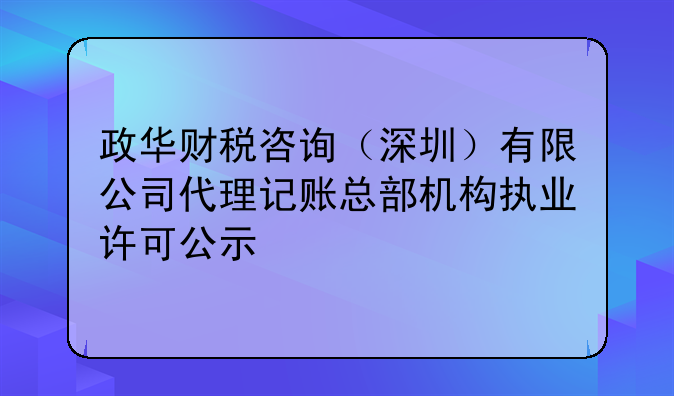 政华财税咨询(深圳)有限公司代理记账总部机构执业许可公示