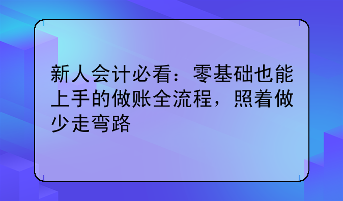新人会计必看:零基础也能上手的做账全流程,照着做少走弯路