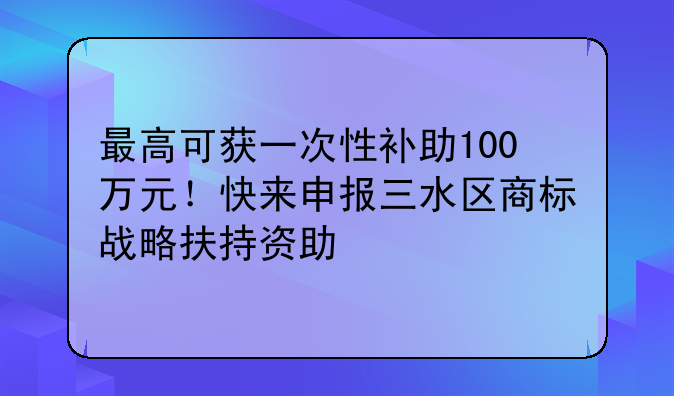 最高可获一次性补助100万元!快来申报三水区商标战略扶持资助