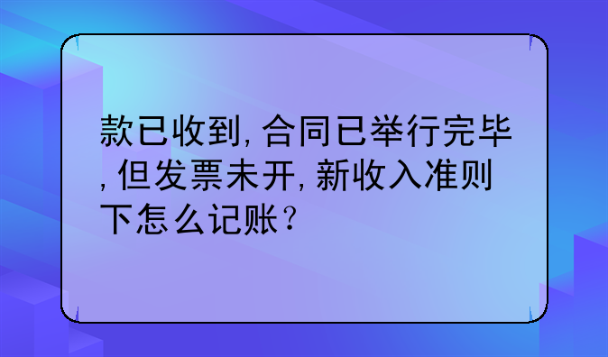 款已收到,合同已举行完毕,但发票未开,新收入准则下怎么记账？