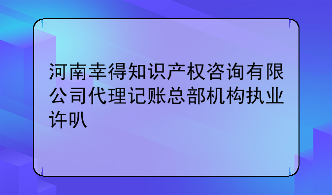 河南幸得知识产权咨询有限公司代理记账总部机构执业许可公示