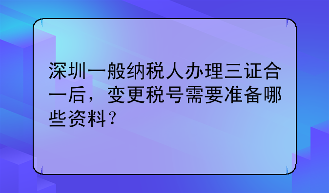 深圳一般纳税人办理三证合一后，变更税号需要准备哪些资料？