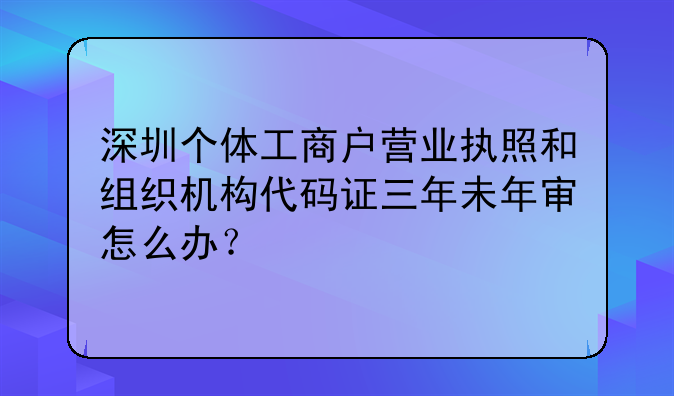 深圳个体工商户营业执照和组织机构代码证三年未年审怎么办？