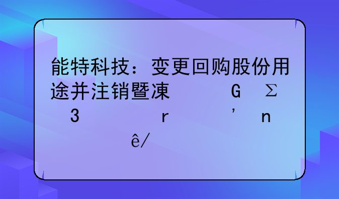 能特科技：变更回购股份用途并注销暨减少注册资本等相关事宜