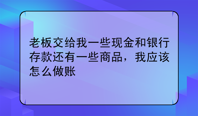 老板交给我一些现金和银行存款还有一些商品,我应该怎么做账