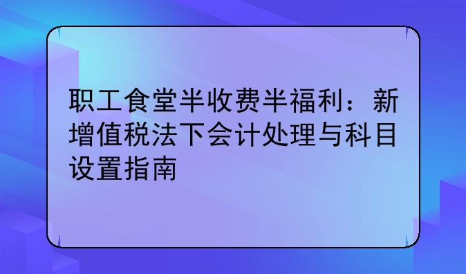 职工食堂半收费半福利:新增值税法下会计处理与科目设置指南