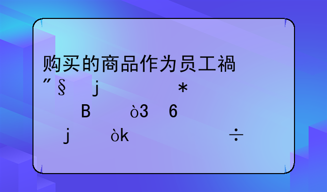 购买的商品作为员工福利的账务处理，据说90%的会计都没搞懂！