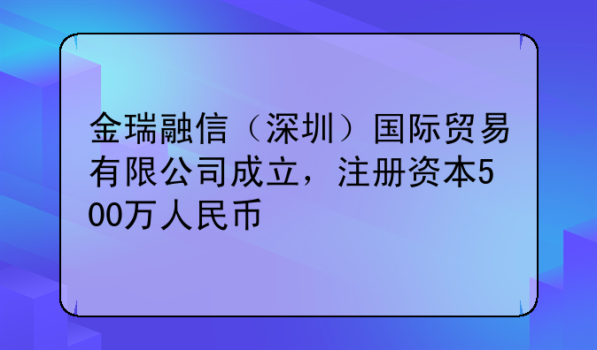 金瑞融信（深圳）国际贸易有限公司成立，注册资本500万人民币