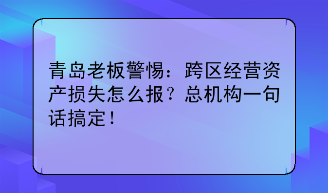 青岛老板警惕:跨区经营资产损失怎么报?总机构一句话搞定!