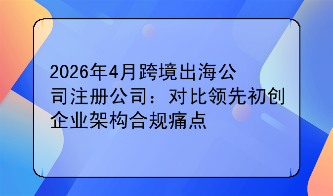 2026年4月跨境出海公司注册公司:对比领先初创企业架构合规痛点