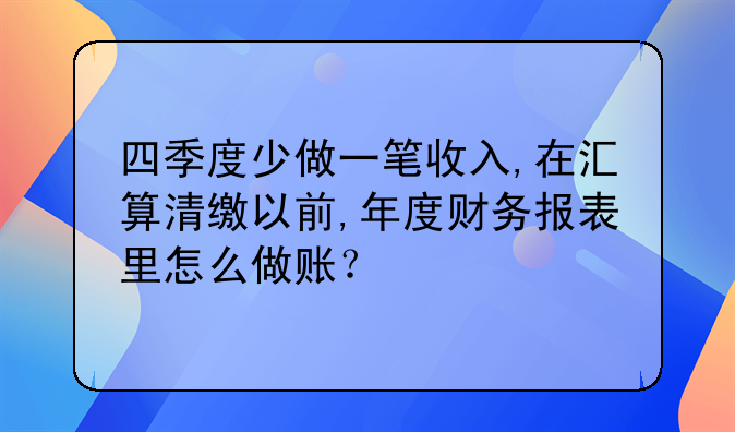四季度少做一笔收入,在汇算清缴以前,年度财务报表里怎么做账?
