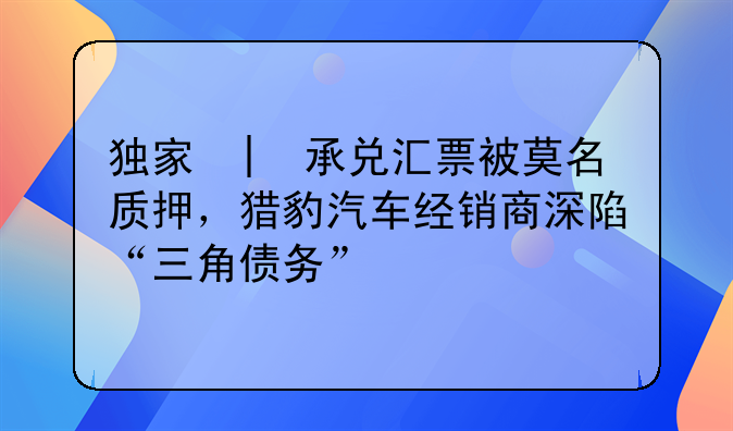 独家 | 承兑汇票被莫名质押,猎豹汽车经销商深陷“三角债务”