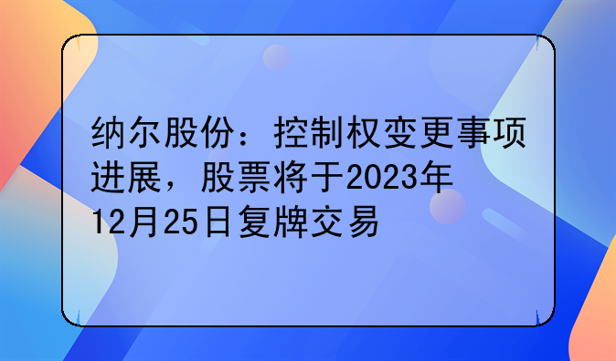 纳尔股份:控制权变更事项进展,股票将于2023年12月25日复牌交易