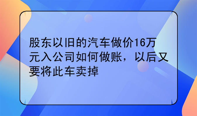 股东以旧的汽车做价16万元入公司如何做账,以后又要将此车卖掉
