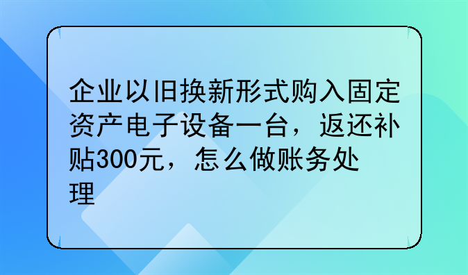 企业以旧换新形式购入固定资产电子设备一台,返还补贴300元,怎么做账务处理