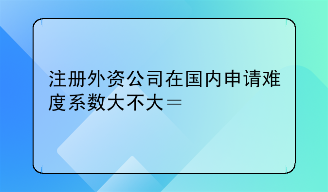 注册外资公司在国内申请难度系数大不大？审批通过率取决于哪些方面