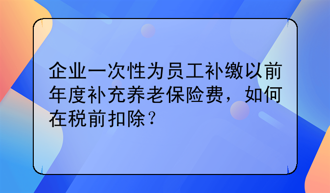 企业一次性为员工补缴以前年度补充养老保险费,如何在税前扣除?