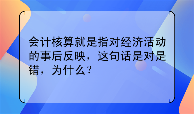 会计核算就是指对经济活动的事后反映,这句话是对是错,为什么?
