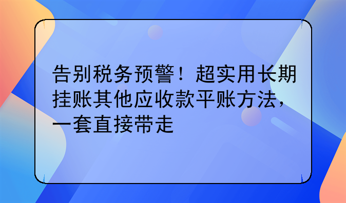 告别税务预警!超实用长期挂账其他应收款平账方法,一套直接带走